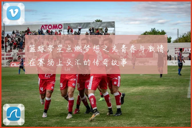 篮球带星点燃梦想之光青春与激情在赛场上交汇的传奇故事