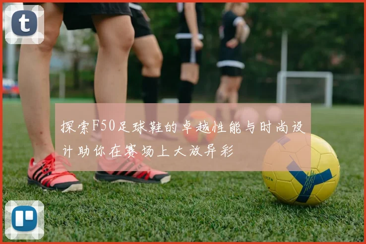 探索F50足球鞋的卓越性能与时尚设计助你在赛场上大放异彩