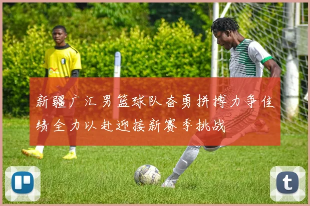 新疆广汇男篮球队奋勇拼搏力争佳绩全力以赴迎接新赛季挑战