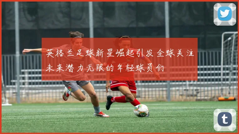 英格兰足球新星崛起引发全球关注未来潜力无限的年轻球员们