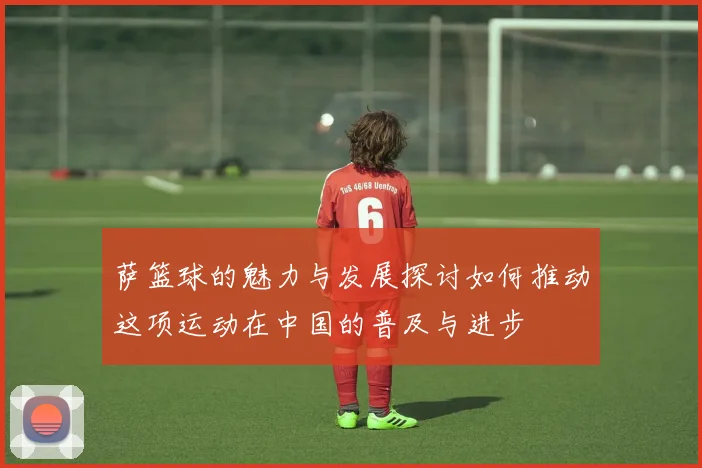 萨篮球的魅力与发展探讨如何推动这项运动在中国的普及与进步